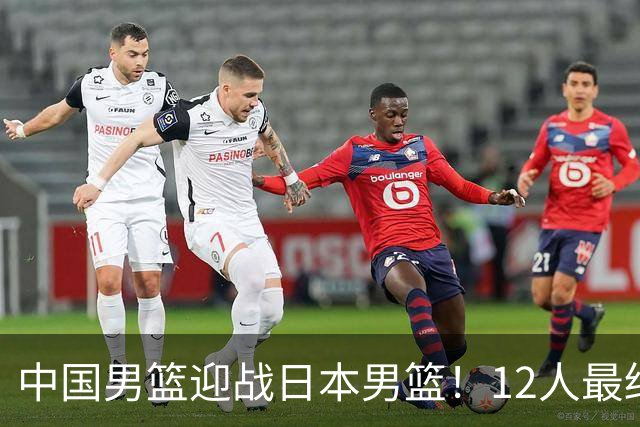 中国男篮迎战日本男篮！12人最终参赛名单正式公布，攻防均衡全力冲击胜利