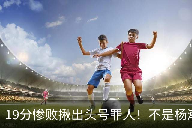 19分惨败揪出头号罪人！不是杨瀚森、胡金秋，全场灾难级发挥