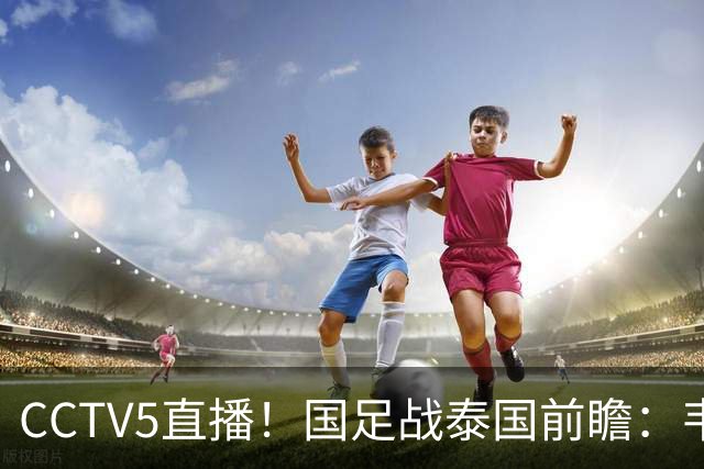 CCTV5直播！国足战泰国前瞻：韦7张9再联手，拜合拉木挑重担